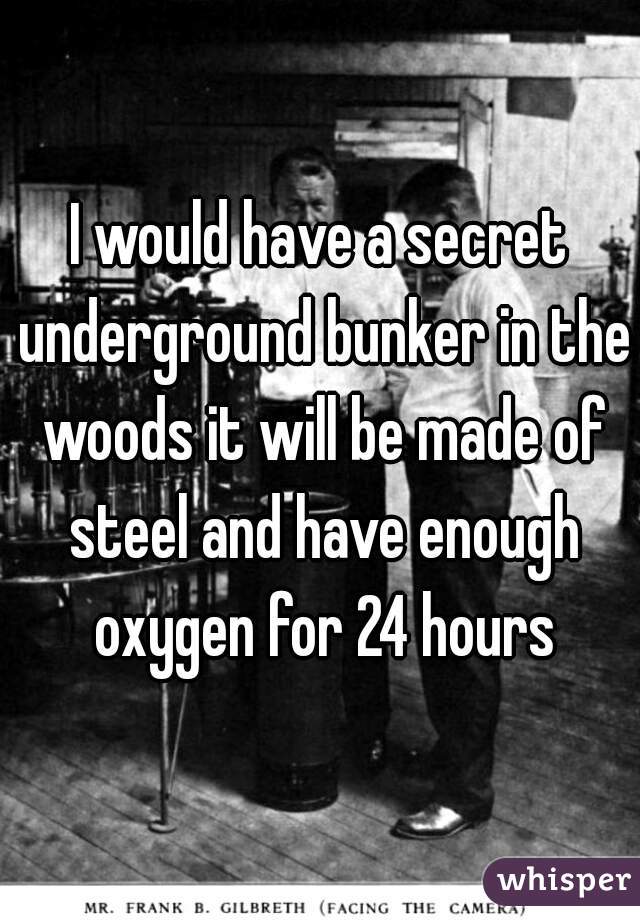 I would have a secret underground bunker in the woods it will be made of steel and have enough oxygen for 24 hours