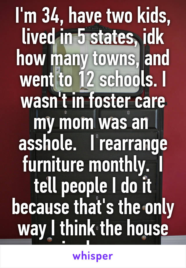 I'm 34, have two kids, lived in 5 states, idk how many towns, and went to 12 schools. I wasn't in foster care my mom was an  asshole.   I rearrange furniture monthly.  I tell people I do it because that's the only way I think the house is clean. 