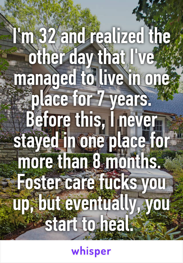 I'm 32 and realized the other day that I've managed to live in one place for 7 years. Before this, I never stayed in one place for more than 8 months.  Foster care fucks you up, but eventually, you start to heal. 