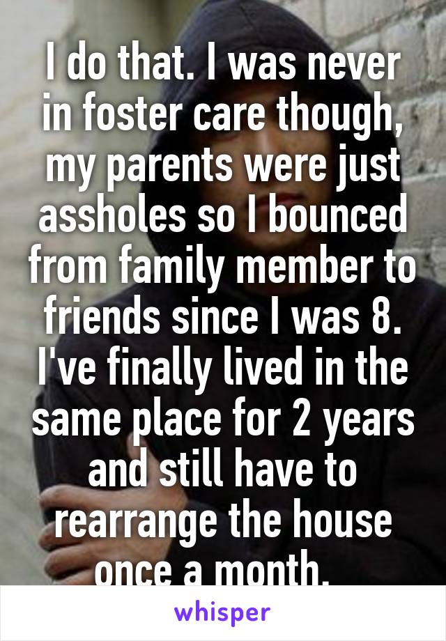 I do that. I was never in foster care though, my parents were just assholes so I bounced from family member to friends since I was 8. I've finally lived in the same place for 2 years and still have to rearrange the house once a month.  
