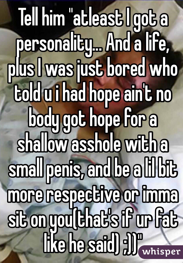 Tell him "atleast I got a personality... And a life, plus I was just bored who told u i had hope ain't no body got hope for a shallow asshole with a small penis, and be a lil bit more respective or imma sit on you(that's if ur fat like he said) ;))"
