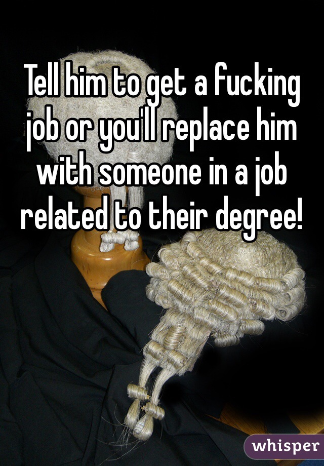 Tell him to get a fucking job or you'll replace him with someone in a job related to their degree!