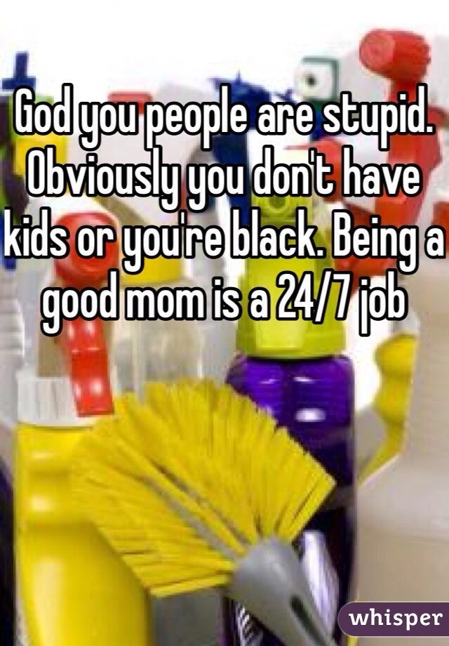 God you people are stupid. Obviously you don't have kids or you're black. Being a good mom is a 24/7 job