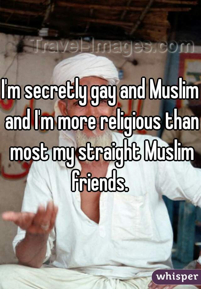 I'm secretly gay and Muslim and I'm more religious than most my straight Muslim friends. 