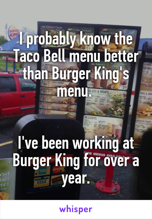 I probably know the Taco Bell menu better than Burger King's menu. 


I've been working at Burger King for over a year.
