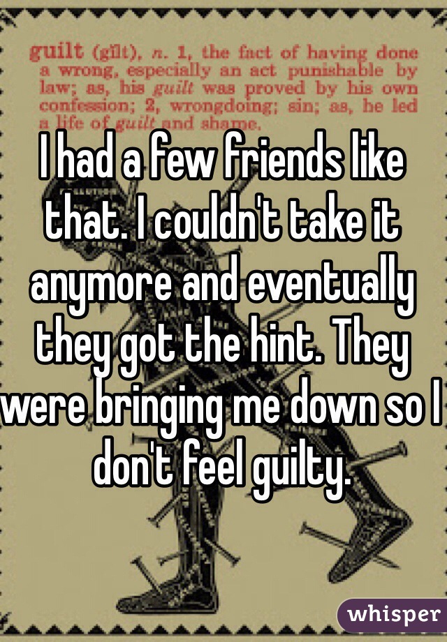 I had a few friends like that. I couldn't take it anymore and eventually they got the hint. They were bringing me down so I don't feel guilty. 