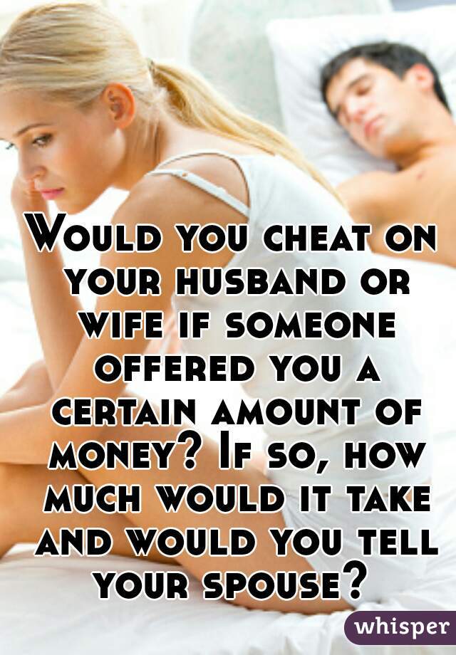 Would you cheat on your husband or wife if someone offered you a certain amount of money? If so, how much would it take and would you tell your spouse? 