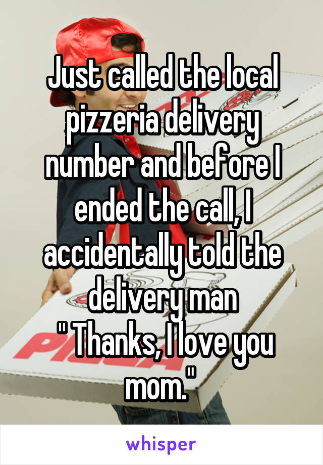 Just called the local pizzeria delivery number and before I ended the call, I accidentally told the delivery man
 " Thanks, I love you mom." 