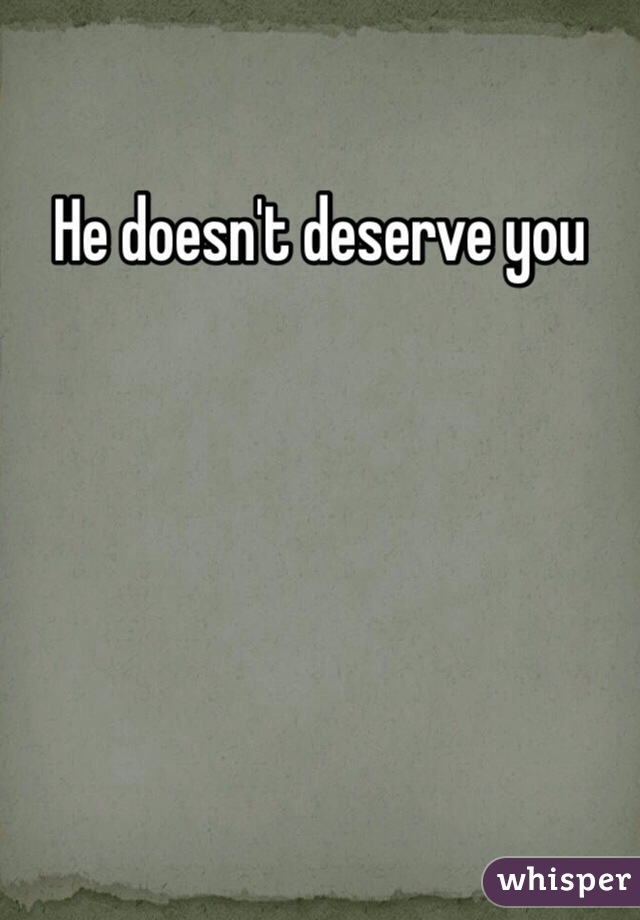 He doesn't deserve you 
