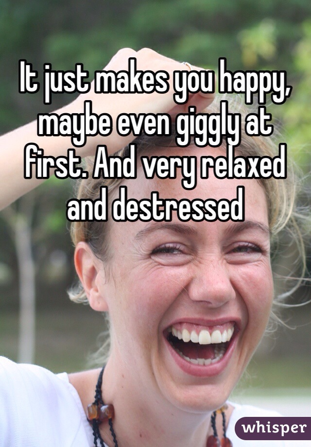 It just makes you happy, maybe even giggly at first. And very relaxed and destressed