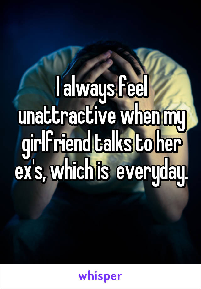 I always feel unattractive when my girlfriend talks to her ex's, which is  everyday.  