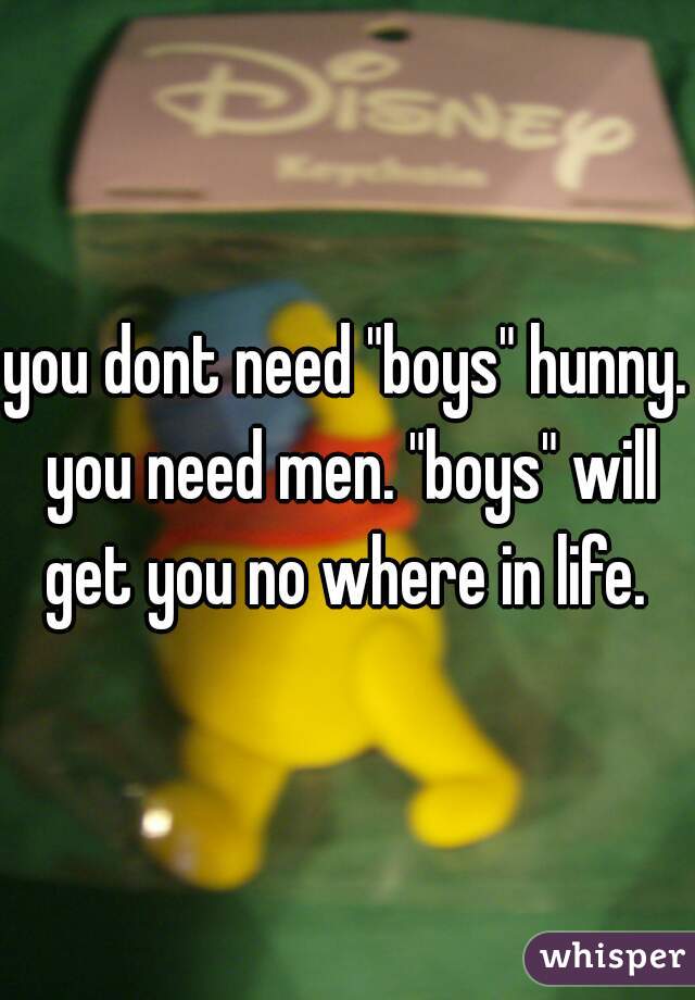 you dont need "boys" hunny. you need men. "boys" will get you no where in life. 