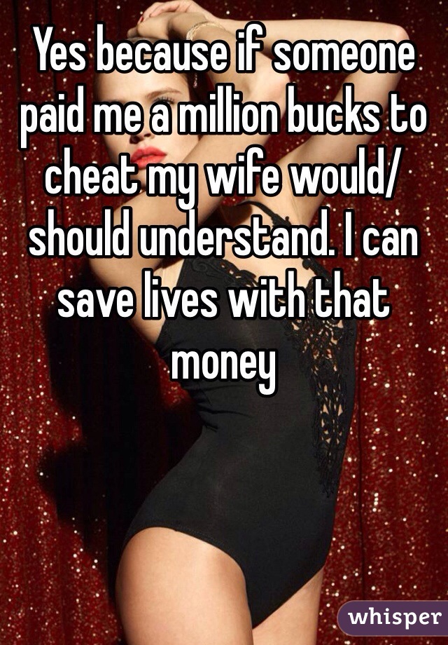 Yes because if someone paid me a million bucks to cheat my wife would/should understand. I can save lives with that money