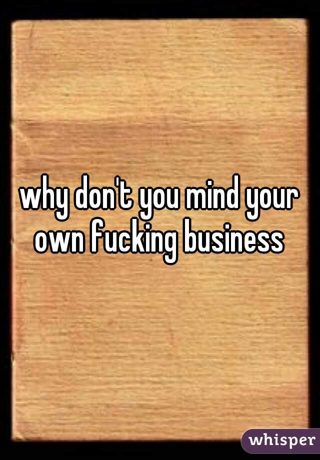 why don't you mind your own fucking business 