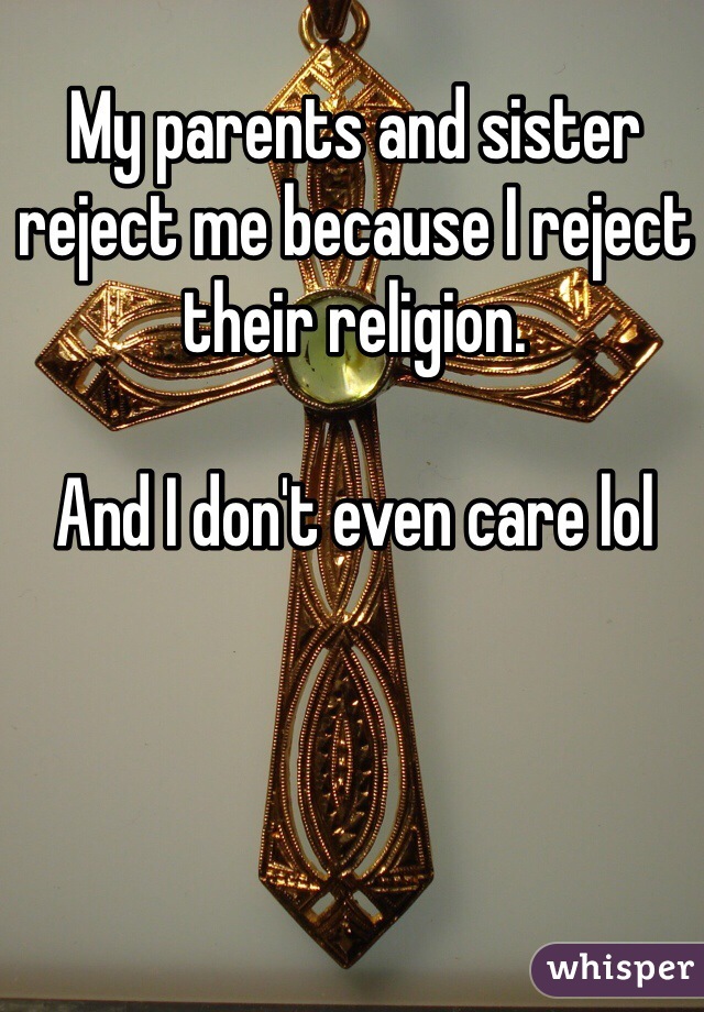 My parents and sister reject me because I reject their religion. 

And I don't even care lol