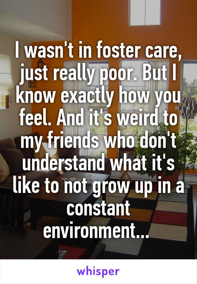 I wasn't in foster care, just really poor. But I know exactly how you feel. And it's weird to my friends who don't understand what it's like to not grow up in a constant environment... 