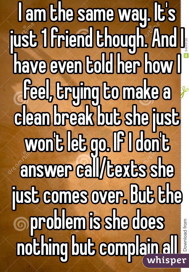 I am the same way. It's just 1 friend though. And I have even told her how I feel, trying to make a clean break but she just won't let go. If I don't answer call/texts she just comes over. But the problem is she does nothing but complain all the time!! 