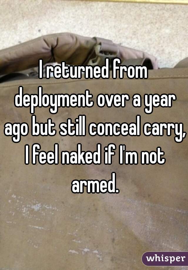 I returned from deployment over a year ago but still conceal carry, I feel naked if I'm not armed.
