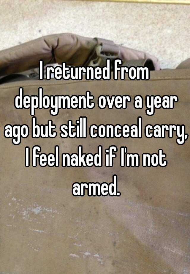 I returned from deployment over a year ago but still conceal carry, I feel naked if I'm not armed.
