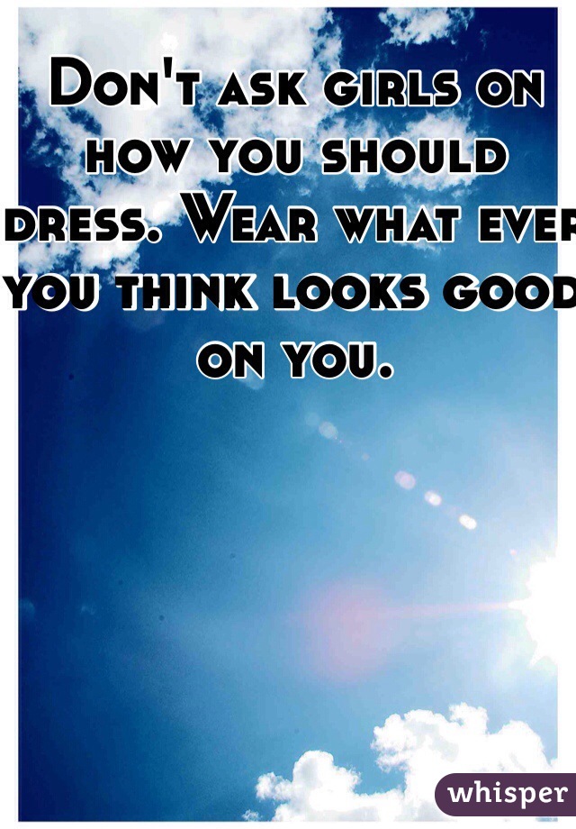 Don't ask girls on how you should dress. Wear what ever you think looks good on you. 
