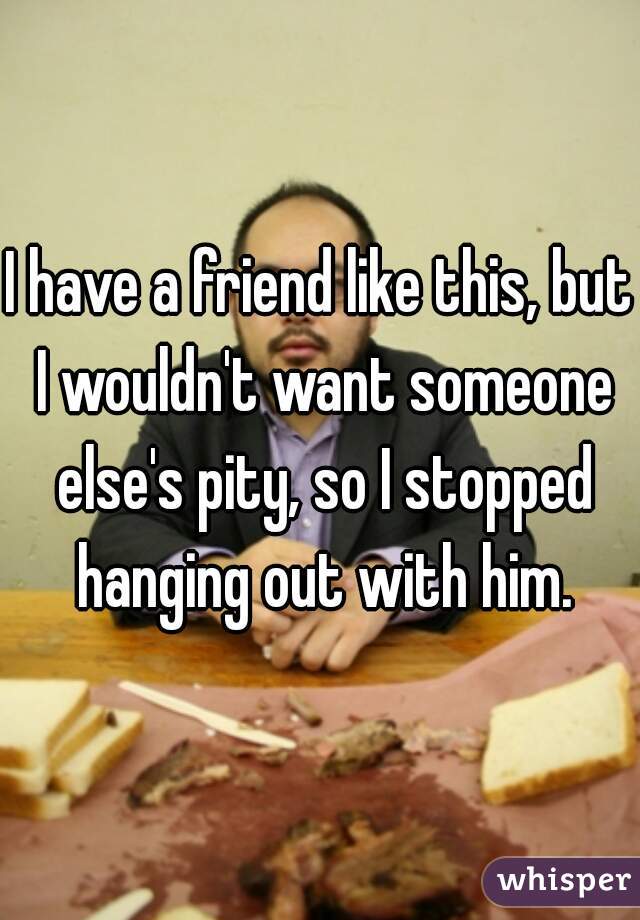 I have a friend like this, but I wouldn't want someone else's pity, so I stopped hanging out with him.