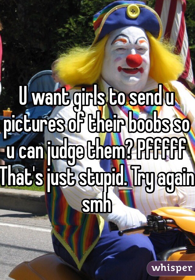 U want girls to send u pictures of their boobs so u can judge them? Pfffff That's just stupid. Try again smh