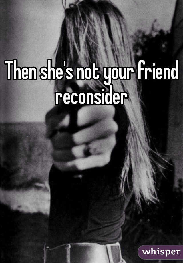 Then she's not your friend reconsider 