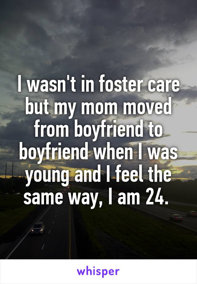 I wasn't in foster care but my mom moved from boyfriend to boyfriend when I was young and I feel the same way, I am 24. 