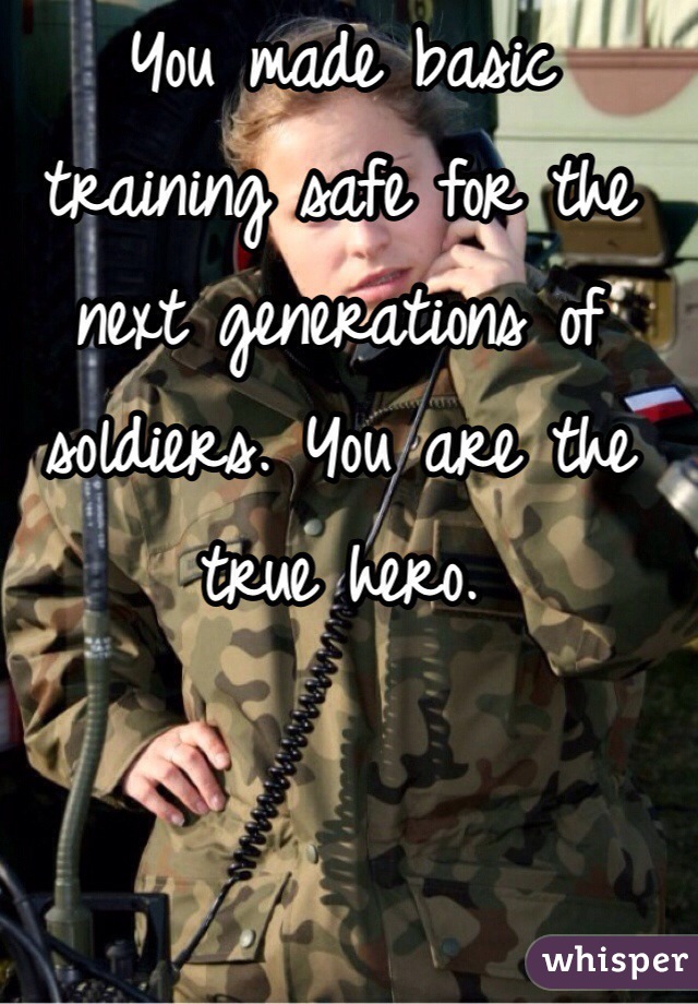 You made basic training safe for the next generations of soldiers. You are the true hero.