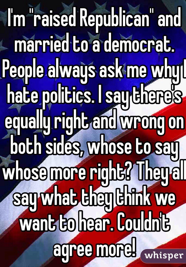I'm "raised Republican" and married to a democrat. People always ask me why I hate politics. I say there's equally right and wrong on both sides, whose to say whose more right? They all say what they think we want to hear. Couldn't agree more!