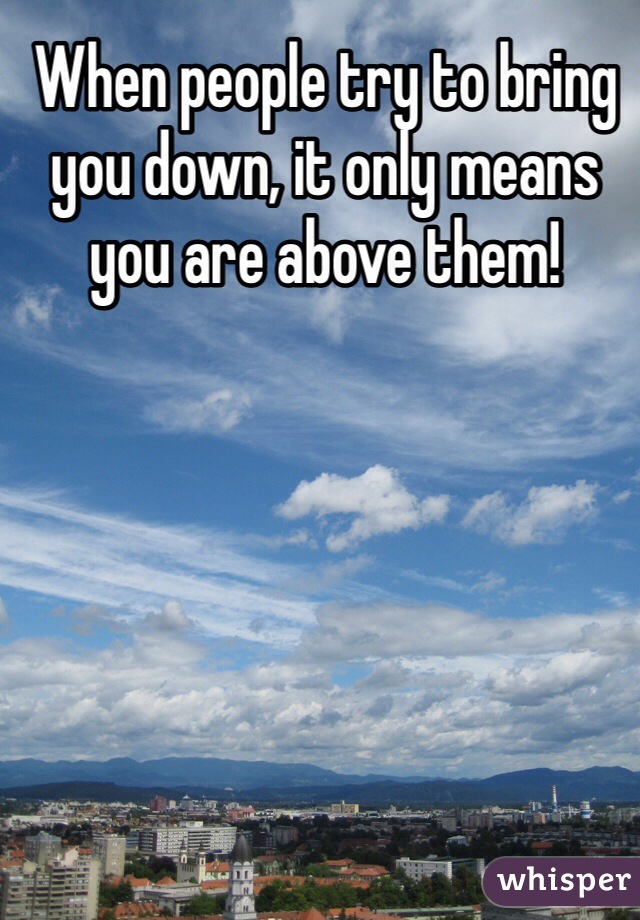 When people try to bring you down, it only means you are above them!