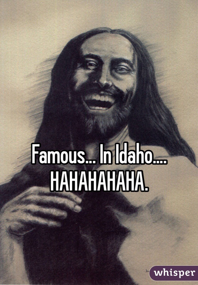 Famous... In Idaho.... HAHAHAHAHA.