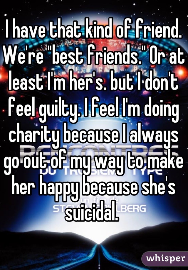 I have that kind of friend. We're "best friends." Or at least I'm her's. but I don't feel guilty. I feel I'm doing charity because I always go out of my way to make her happy because she's suicidal. 