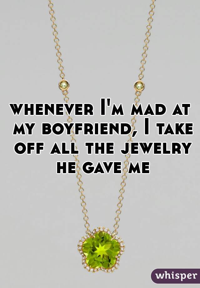 whenever I'm mad at my boyfriend, I take off all the jewelry he gave me
