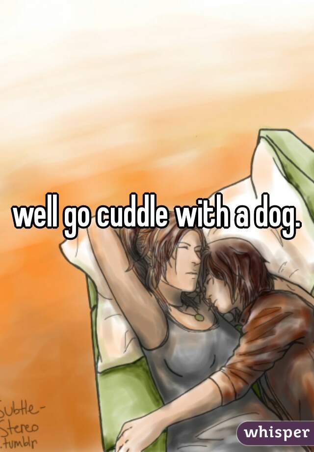 well go cuddle with a dog.