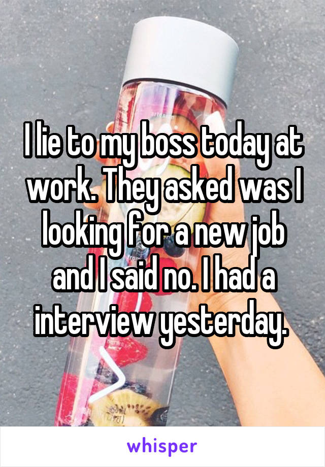 I lie to my boss today at work. They asked was I looking for a new job and I said no. I had a interview yesterday. 