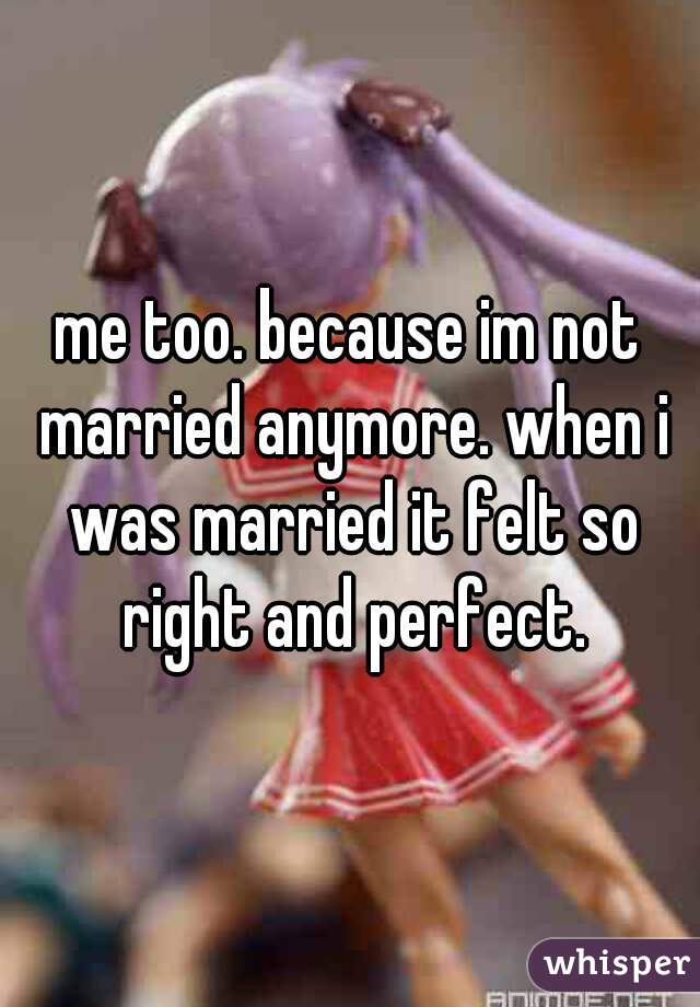 me too. because im not married anymore. when i was married it felt so right and perfect.