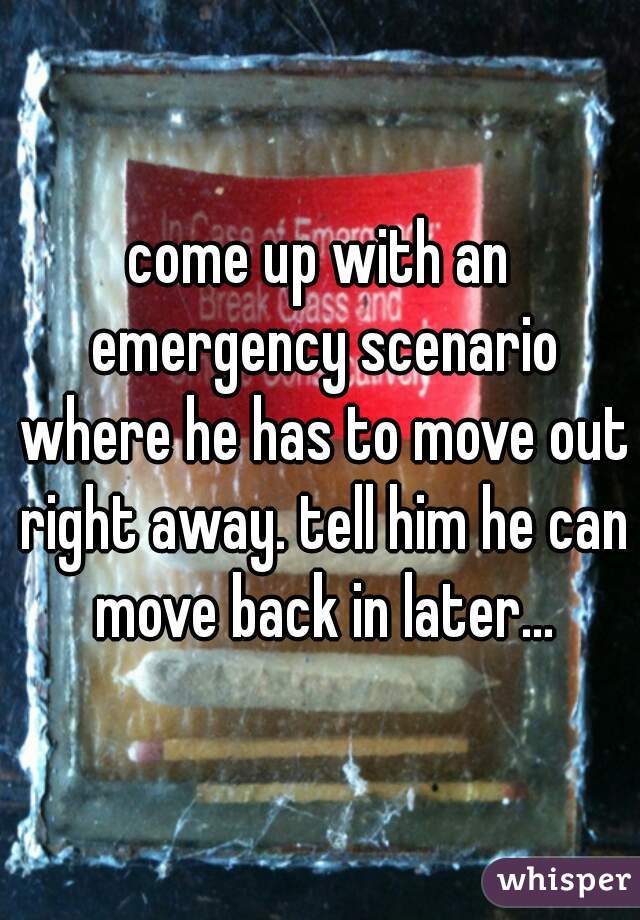 come up with an emergency scenario where he has to move out right away. tell him he can move back in later...