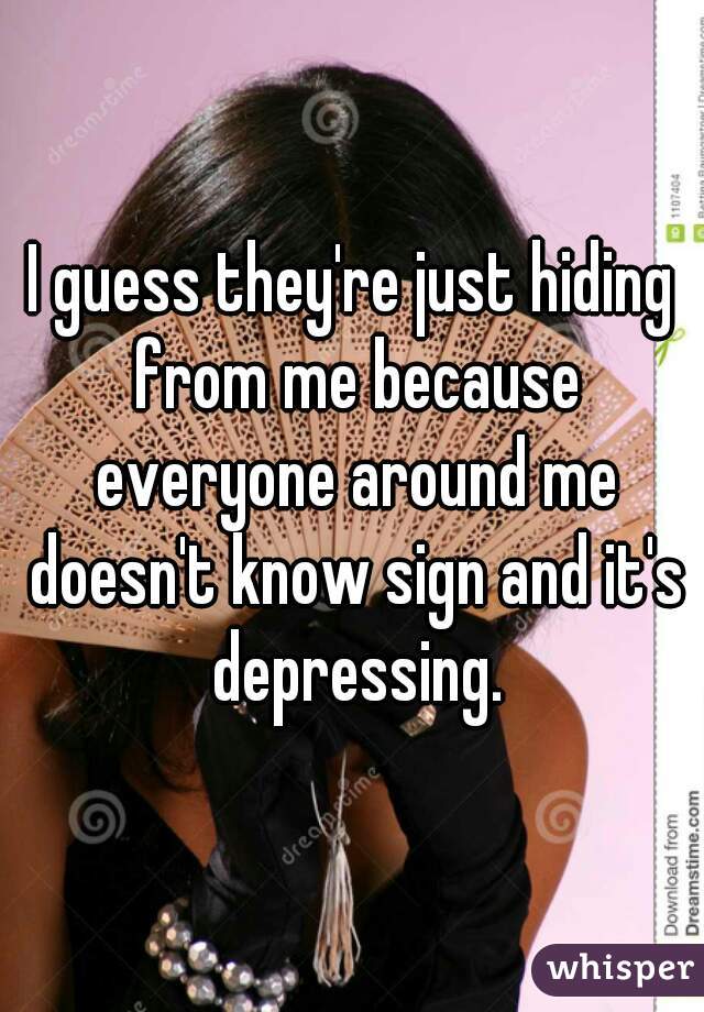 I guess they're just hiding from me because everyone around me doesn't know sign and it's depressing.