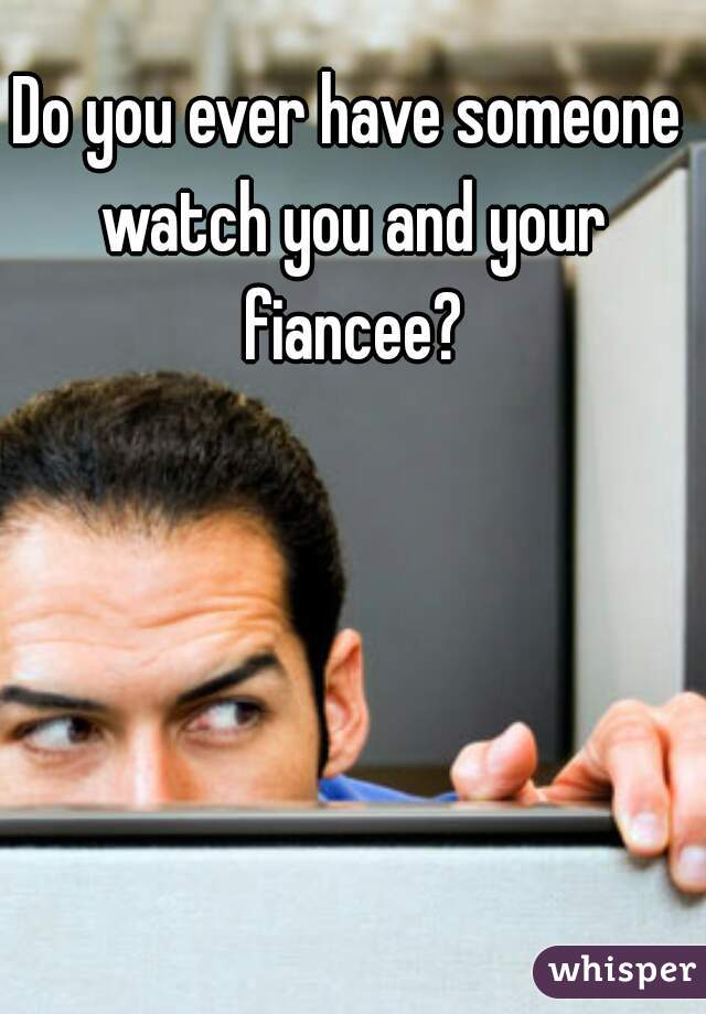 Do you ever have someone watch you and your fiancee?