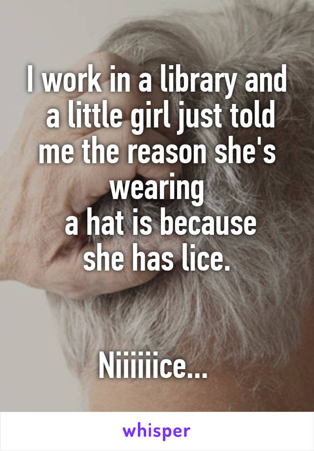 I work in a library and
 a little girl just told me the reason she's wearing
 a hat is because
 she has lice. 


Niiiiiice... 