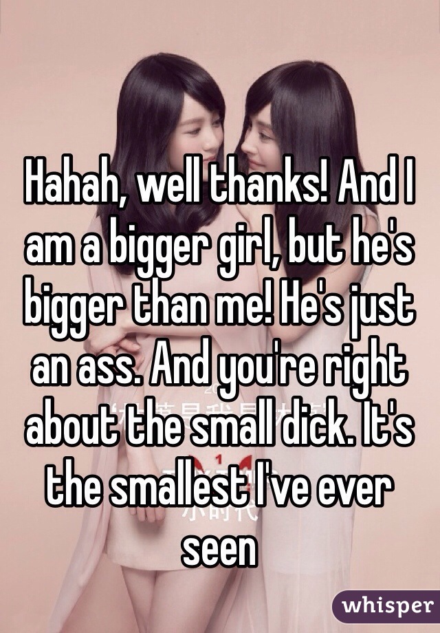 Hahah, well thanks! And I am a bigger girl, but he's bigger than me! He's just an ass. And you're right about the small dick. It's the smallest I've ever seen 