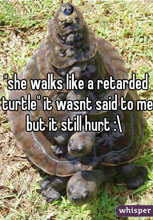 "she walks like a retarded turtle" it wasnt said to me but it still hurt :\  