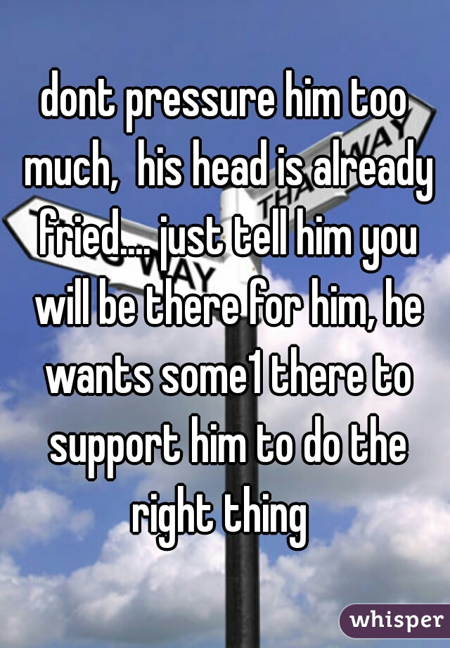 dont pressure him too much,  his head is already fried.... just tell him you will be there for him, he wants some1 there to support him to do the right thing  