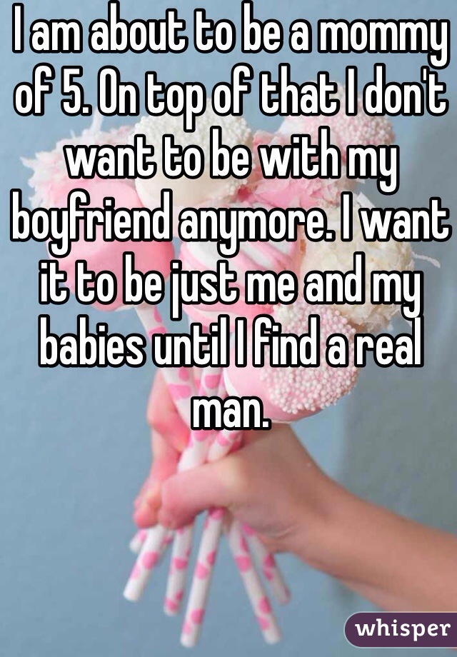 I am about to be a mommy of 5. On top of that I don't want to be with my boyfriend anymore. I want it to be just me and my babies until I find a real man.