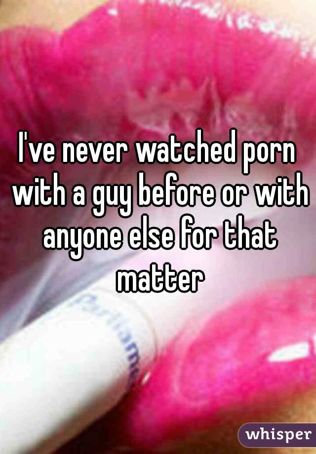 I've never watched porn with a guy before or with anyone else for that matter