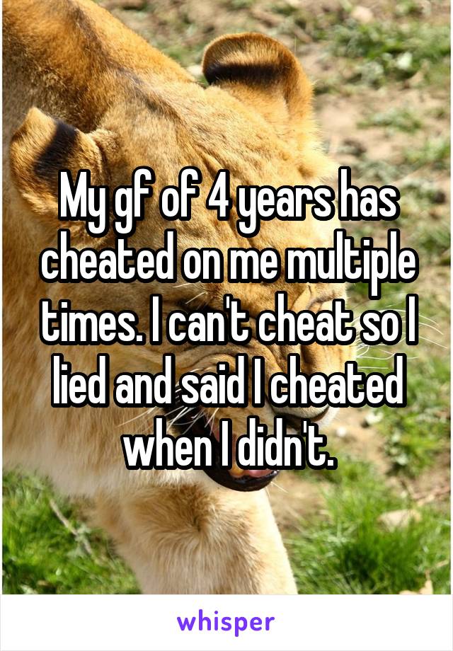 My gf of 4 years has cheated on me multiple times. I can't cheat so I lied and said I cheated when I didn't.