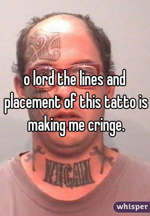 o lord the lines and placement of this tatto is making me cringe.