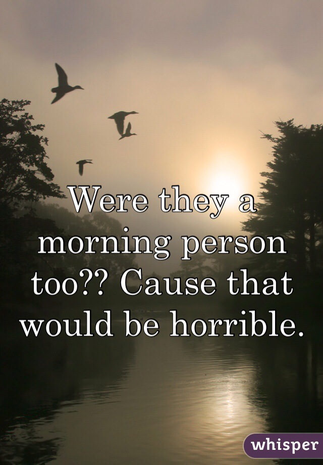 Were they a morning person too?? Cause that would be horrible.