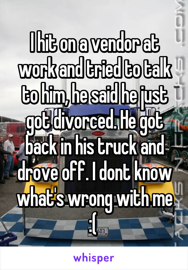 I hit on a vendor at work and tried to talk to him, he said he just got divorced. He got back in his truck and drove off. I dont know what's wrong with me :( 